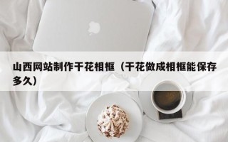 锡林郭勒盟山西网站制作干花相框（干花做成相框能保存多久）